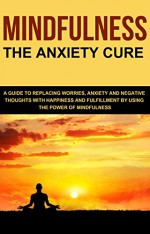 Mindfulness: The Anxiety Cure. A Guide to Replacing Worries, Anxiety and Negative Thoughts with Happiness and Fulfillment by Using The Power of Mindfulness - Leonard Okwayo, Henry Hill