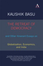 The Retreat of Democracy and Other Itinerant Essays on Globalization, Economics, and India - Kaushik Basu