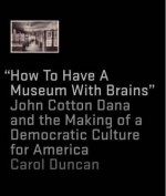 How to Have a Museum with Brains: John Cotton Dana and the Making of a Democratic Culture for America - Carol Duncan