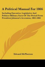 A Political Manual for 1866: Including Executive, Legislative and Politico-Military Facts of the Period from President Johnson's Accession, 1865-18 - Edward McPherson