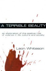 A Terrible Beauty: An Exploration of the Positive Role of Violence in Life, Culture and Society - Leon Whiteson