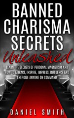 Banned Charisma Secrets Unleashed: Learn The Secrets Of Personal Magnetism And How To Attract, Inspire, Impress, Influence And Energize Anyone On Command - Daniel Smith