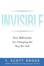 Invisible: How Millennials Are Changing the Way We Sell - T. Scott Gross