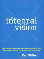 The Integral Vision: A Very Short Introduction to the Revolutionary Integral Approach to Life, God, the Universe, and Everything - Ken Wilber