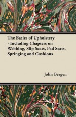 The Basics of Upholstery - Including Chapters on Webbing, Slip Seats, Pad Seats, Springing and Cushions - John Bergen