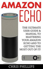 Amazon Echo: The Ultimate User Guide & Manual To Mastering Your Amazon Echo And To Getting The Most Out Of It! (Amazon Echo User Guide, Amazon Echo Users Manual, Amazon Echo) - Chris Phillips