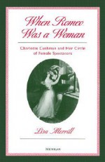 When Romeo Was a Woman: Charlotte Cushman and Her Circle of Female Spectators - Lisa Merrill