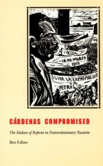 Cardenas Compromised: The Failure of Reform in Postrevolutionary Yucatán - Ben Fallaw