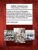 A Letter to the Earl of Abingdon: Discussing a Position Relative to a Fundamental Right of the Constitution, Contained in His Lordship's Thoughts on the Letter of Edmund Burke ... - John Cartwright