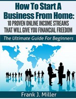 How To Start A Business From Home: 10 Proven Online Income Streams That Will Give You Financial Freedom: The Ultimate Guide For Beginners (Daily Income Streams) - Frank J. Miller