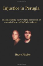 Injustice in Perugia: a Book Detailing the Wrongful Conviction of Amanda Knox and Raffaele Sollecito - Bruce Fischer