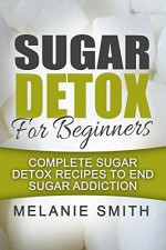 Sugar Detox For Beginners: Complete Sugar Detox Recipes To End Sugar Addiction - Melanie Smith