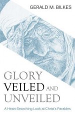 Glory Veiled and Unveiled: A Heart-Searching Look at Christ's Parables - Gerald M. Bilkes