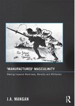 Manufactured Masculinity: Making Imperial Manliness, Morality and Militarism - J.A. Mangan