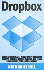 Dropbox: Dropbox Essentials - The Complete Beginners Guide To Dropbox Backup, Syncing, And Easily Sharing Your Files On Dropbox App (Dropbox For Beginners, Dropbox App) - Nathaniel Hill