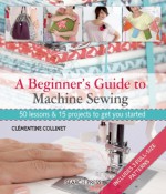 A Beginner's Guide to Machine Sewing: 50 Lessons and 15 Projects to Get You Started - Clémentine Collinet