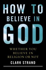 How to Believe in God: Whether You Believe in Religion or Not - Clark Strand