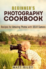 Beginner's Photography Cookbook: Recipes for Amazing Photos with DSLR Camera (Digital Photography Recipes) - Matt Riley