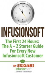 Infusionsoft - The First 24 Hours: The A - Z Starter Guide For Every New Infusionsoft Customer - Jessica Maes