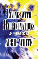 Living with Hallucinations: A Memoir - April White