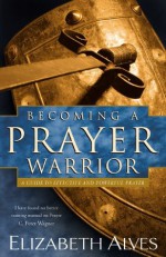 Becoming a Prayer Warrior: A Guide to Effective and Powerful Prayer - Elizabeth Alves, C. Peter Wagner