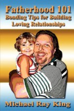 Fatherhood 101: Bonding Tips for Building Loving Relationships - Michael Ray King