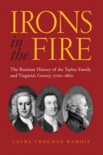 Irons in the Fire: The Business History of the Tayloe Family and Virginia's Gentry, 1700-1860 - Laura Croghan Kamoie