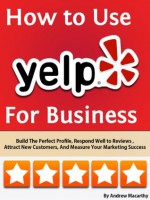 How to Use Yelp For Business: Build The Perfect Profile, Respond Well to Reviews, Increase Sales, And Manage Your Brand Reputation Online - Andrew Macarthy