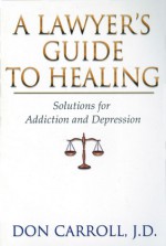 A Lawyers Guide to Healing: Solutions for Addiction and Depression - Don Carroll, Don Carroll, J.D.