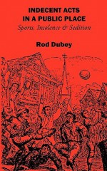 Indecent Acts in a Public Place: Sports, Insolence and Sedition - Rod Dubey