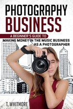 Photography Business: A Beginner's Guide to Making Money in the Music Business as a Photographer - T Whitmore