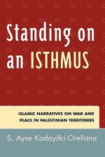 Standing on an Isthmus: Islamic Narratives on Peace and War in Palestinian Territories - S. Ayse Kadayifci-Orellana, Ayse S. Kadayifci