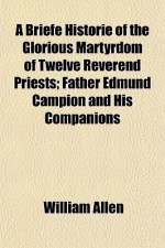 A Briefe Historie of the Glorious Martyrdom of Twelve Reverend Priests; Father Edmund Campion and His Companions - William Allen