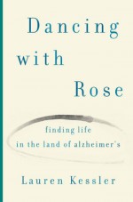 Dancing with Rose: Finding Life in the Land of Alzheimer's - Lauren Kessler