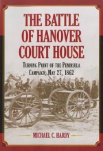 The Battle of Hanover Court House: Turning Point of the Peninsula Campaign, May 27, 1862 - Michael C. Hardy