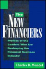 The New Financiers: Profiles of Fifteen Industry Leaders Who Are Reshaping Financial Services - Charles B. Wendel