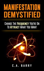 Manifestation Demystified: Change The Frequency You're On To Attract What You Want (Manifestation Mindset, Manifestation Miracle, Manifestation Magic, Manifestation Zone, Law of Attraction) - C.A. Barry