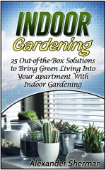 Indoor Gardening: 25 Out-of-the-Box Solutions to Bring Green Living Into Your apartment With Indoor Gardening (Indoor Gardening, Indoor Gardening books, Indoor gardening essentials) - Alexander Sherman