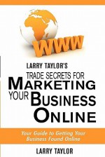 Larry Taylor's Trade Secrets for Marketing Your Business Online: Your Guide to Getting Your Business Found Online - Larry Taylor