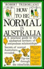 How to Be Normal in Australia: A Practical Guide to the Uncharted Territory of Antipodean Relationships - Robert Treborlang, Mark Knight