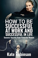 How to be Successful at Work and Successful in Life: Success Secrets From Powerful Women - Kate Robinson