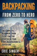 Backpacking: From Zero to Hero The Complete Beginners' Guide to Getting You Started on Your First Backpacking Adventure (Backpacking, Backpacking Light, Backpacking for Beginners, Hiking) - Eric Singer