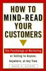 How to Mind-Read Your Customers: The Psychology of Marketing or Selling to Anyone, Anywhere, at Any Time - David P. Snyder