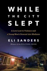 While the City Slept: A Love Lost to Violence and a Young Man's Descent into Madness - Eli Sanders