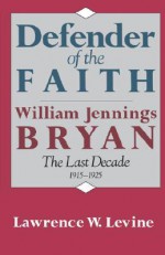 Defender of the Faith: William Jennings Bryan: The Last Decade 1915-1925 - Lawrence W. Levine