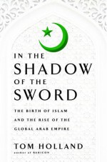 In the Shadow of the Sword: The Birth of Islam and the Rise of the Global Arab Empire - Tom Holland