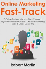 Online Marketing Fast-Track: 3 Online Business Ideas to Start If You're a Beginner Internet Marketer... Affiliate Marketing, Ebay & Client Consulting - Robert Martin