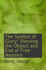 The Symbol of Glory: Shewing the Object and End of Free Masonry - Oliver, George