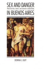 Sex and Danger in Buenos Aires: Prostitution, Family, and Nation in Argentina - Donna J. Guy