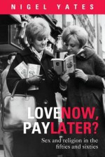 Love Now, Pay Later?: Sex and Religion in the Fifties and Sixties - Nigel Yates